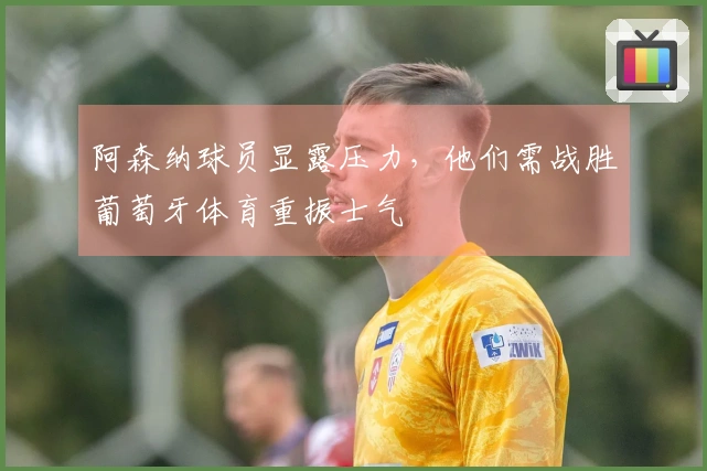 阿森纳球员显露压力，他们需战胜葡萄牙体育重振士气