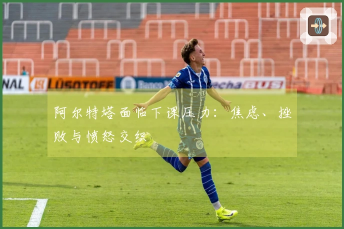 阿尔特塔面临下课压力:焦虑、挫败与愤怒交织