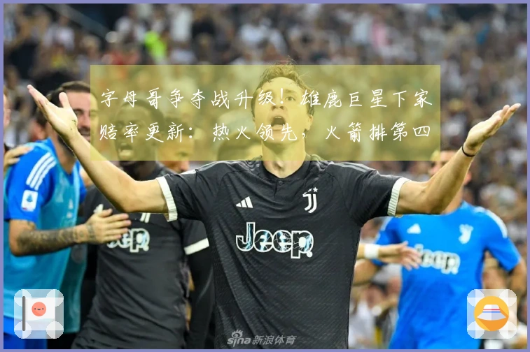 字母哥争夺战升级！雄鹿巨星下家赔率更新：热火领先，火箭排第四