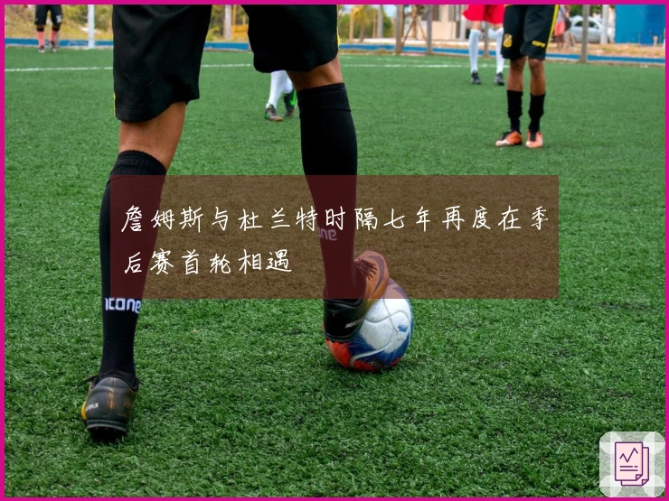 詹姆斯与杜兰特时隔七年再度在季后赛首轮相遇