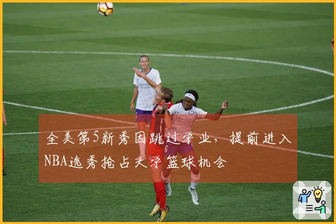 全美第5新秀因跳过学业，提前进入NBA选秀抢占大学篮球机会