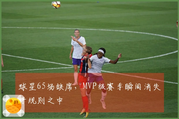 球星65场缺席，MVP级赛季瞬间消失于规则之中