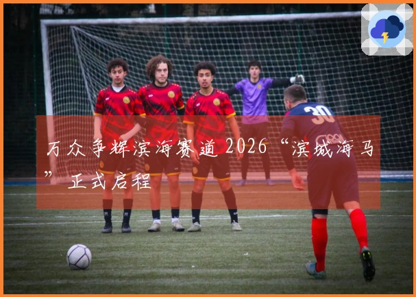 万众争辉滨海赛道 2026“滨城海马”正式启程
