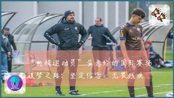 “轮椅运动员”黄惠玲的国际赛场追梦之路：坚定信念，无畏残疾