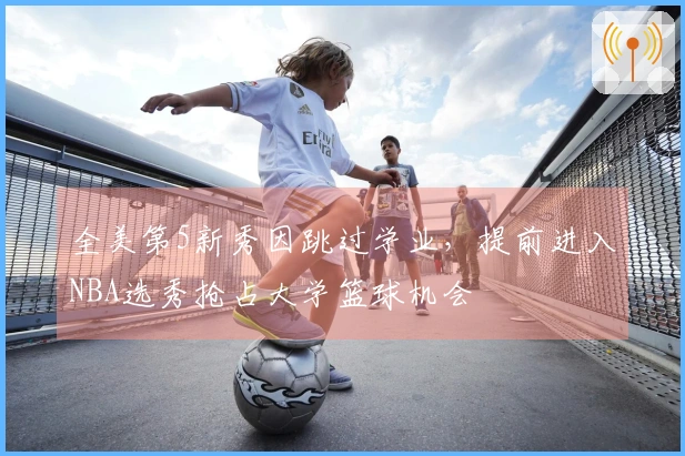 全美第5新秀因跳过学业，提前进入NBA选秀抢占大学篮球机会