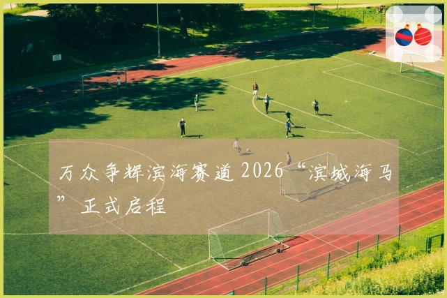 万众争辉滨海赛道 2026“滨城海马”正式启程